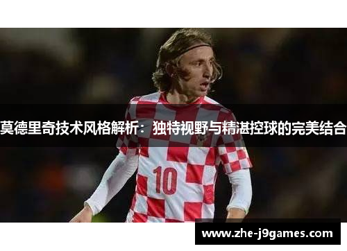 莫德里奇技术风格解析:独特视野与精湛控球的完美结合 莫德里奇技术风格解析:独特视野与精湛控球的完美结合