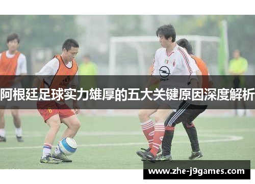 阿根廷足球实力雄厚的五大关键原因深度解析 阿根廷足球实力雄厚的五大关键原因深度解析