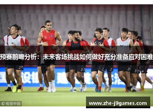 预赛前瞻分析：未来客场挑战如何做好充分准备应对困难