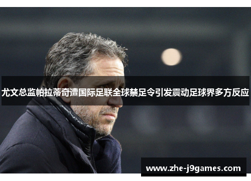 尤文总监帕拉蒂奇遭国际足联全球禁足令引发震动足球界多方反应