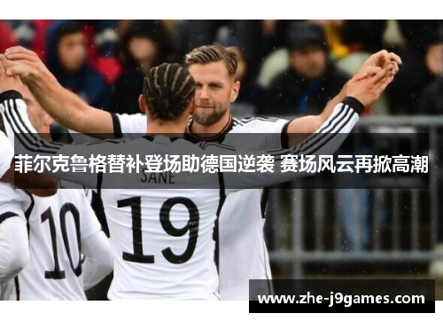 菲尔克鲁格替补登场助德国逆袭 赛场风云再掀高潮