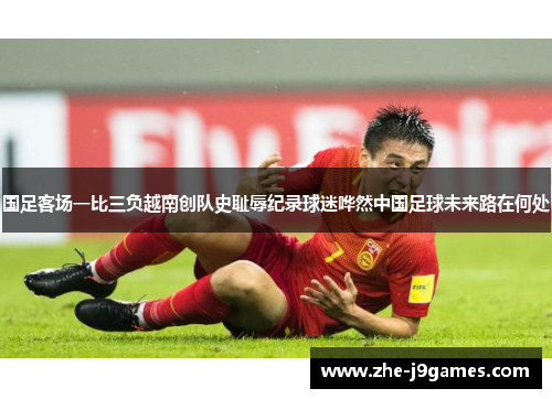 国足客场一比三负越南创队史耻辱纪录球迷哗然中国足球未来路在何处