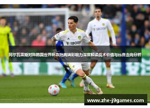 阿尔瓦雷斯对阵韩国世界杯攻防两端影响力深度解读战术价值与比赛走向分析 阿尔瓦雷斯对阵韩国世界杯攻防两端影响力深度解读战术价值与比赛走向分析