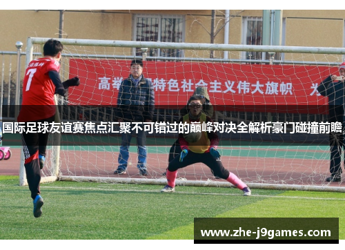 国际足球友谊赛焦点汇聚不可错过的巅峰对决全解析豪门碰撞前瞻 国际足球友谊赛焦点汇聚不可错过的巅峰对决全解析豪门碰撞前瞻